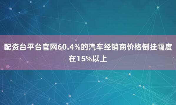 配资台平台官网60.4%的汽车经销商价格倒挂幅度在15%以上