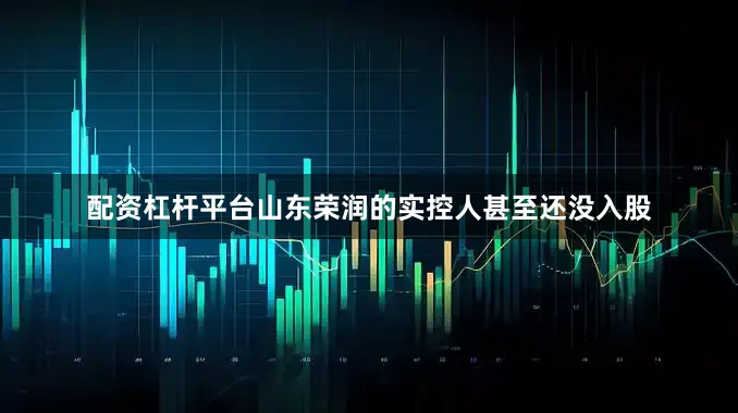 配资杠杆平台山东荣润的实控人甚至还没入股