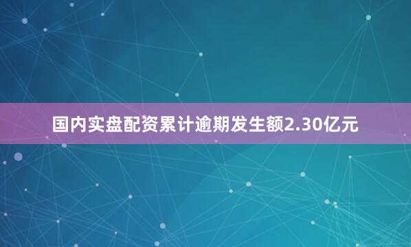 国内实盘配资累计逾期发生额2.30亿元