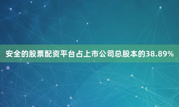 安全的股票配资平台占上市公司总股本的38.89%