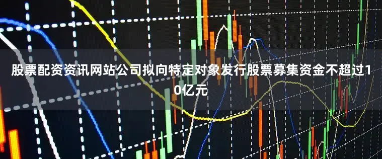 股票配资资讯网站公司拟向特定对象发行股票募集资金不超过10亿元
