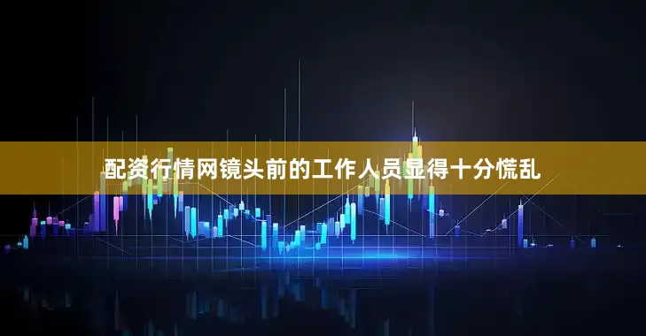 配资行情网镜头前的工作人员显得十分慌乱