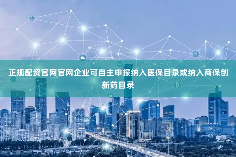 正规配资官网官网企业可自主申报纳入医保目录或纳入商保创新药目录