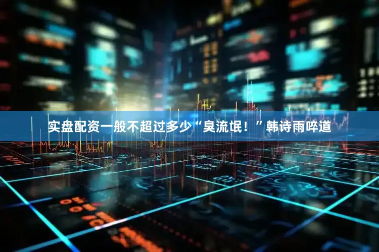 实盘配资一般不超过多少“臭流氓！”韩诗雨啐道