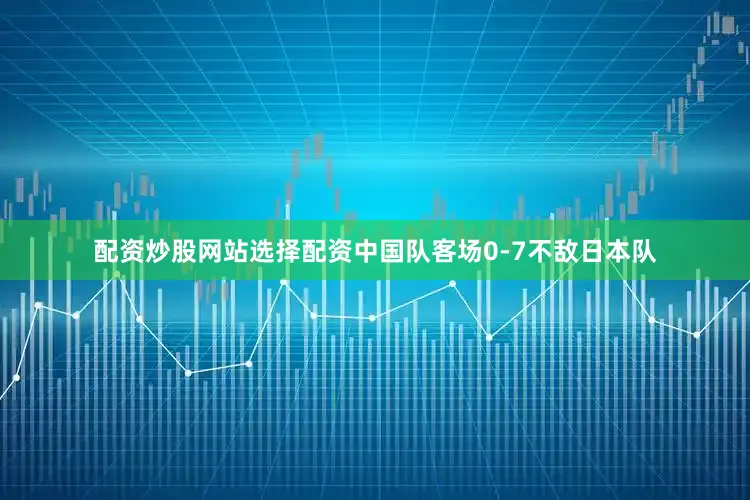 配资炒股网站选择配资中国队客场0-7不敌日本队