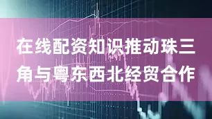 在线配资知识推动珠三角与粤东西北经贸合作