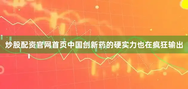 炒股配资官网首页中国创新药的硬实力也在疯狂输出