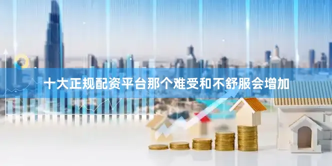 十大正规配资平台那个难受和不舒服会增加