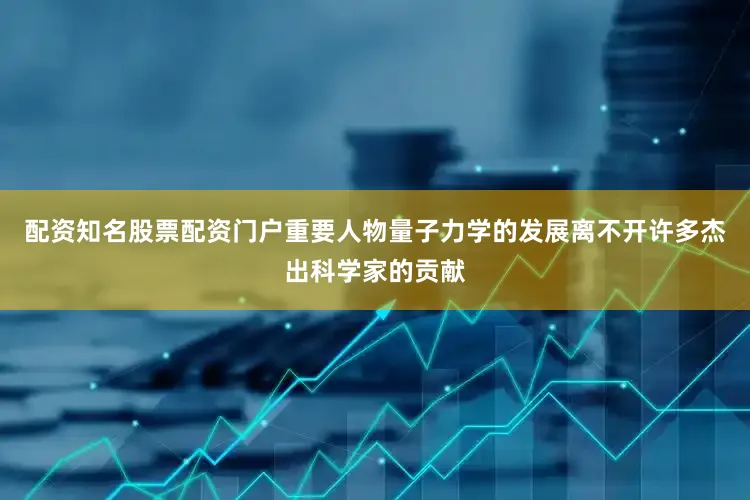 配资知名股票配资门户重要人物量子力学的发展离不开许多杰出科学家的贡献
