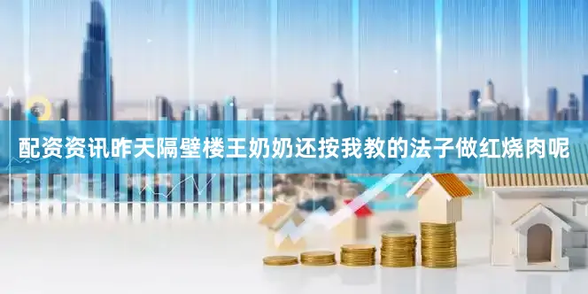 配资资讯昨天隔壁楼王奶奶还按我教的法子做红烧肉呢