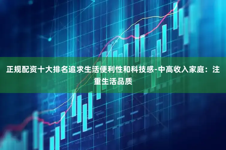 正规配资十大排名追求生活便利性和科技感-中高收入家庭：注重生活品质